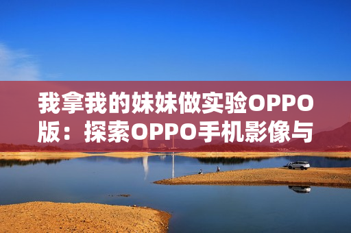 我拿我的妹妹做實驗OPPO版：探索OPPO手機影像與人臉識別技術(shù)的邊界