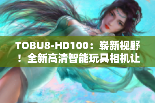 TOBU8-HD100：嶄新視野！全新高清智能玩具相機(jī)讓孩子探索創(chuàng)造