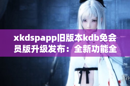 xkdspapp舊版本kdb免會(huì)員版升級(jí)發(fā)布：全新功能全面升級(jí)，享受更多會(huì)員權(quán)益