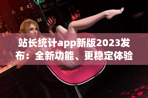 站長統(tǒng)計app新版2023發(fā)布：全新功能、更穩(wěn)定體驗！