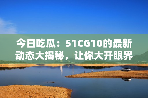 今日吃瓜：51CG10的最新動態(tài)大揭秘，讓你大開眼界！