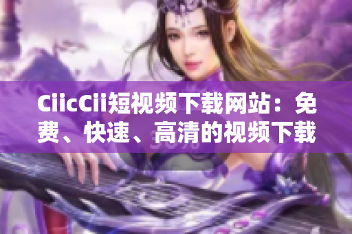 CiicCii短視頻下載網(wǎng)站：免費(fèi)、快速、高清的視頻下載平臺(tái)