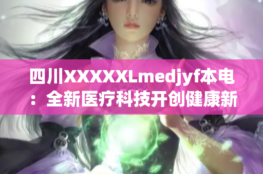 四川XXXXXLmedjyf本電：全新醫(yī)療科技開創(chuàng)健康新時代