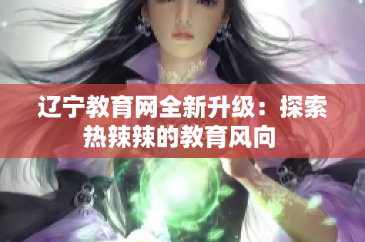 遼寧教育網(wǎng)全新升級：探索熱辣辣的教育風(fēng)向 