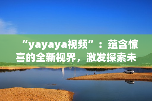 “yayaya視頻”：蘊(yùn)含驚喜的全新視界，激發(fā)探索未知的視聽(tīng)盛宴