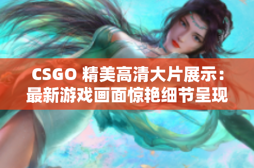 CSGO 精美高清大片展示：最新游戲畫(huà)面驚艷細(xì)節(jié)呈現(xiàn)