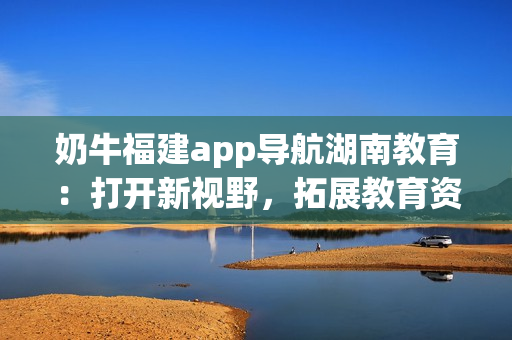 奶牛福建app導(dǎo)航湖南教育：打開新視野，拓展教育資源，提升學(xué)習(xí)效率