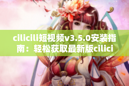 cilicili短視頻v3.5.0安裝指南：輕松獲取最新版cilicili短視頻應(yīng)用