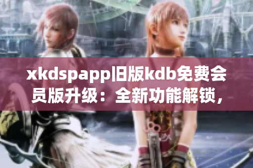 xkdspapp舊版kdb免費會員版升級：全新功能解鎖，使用更便捷