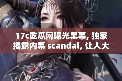 17c吃瓜網(wǎng)曝光黑幕, 獨(dú)家揭露內(nèi)幕 scandal, 讓人大開眼界!