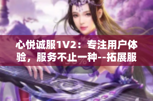 心悅誠服1V2：專注用戶體驗(yàn)，服務(wù)不止一種--拓展服務(wù)領(lǐng)域、提升多元體驗(yàn)