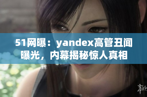 51網(wǎng)曝：yandex高管丑聞曝光，內(nèi)幕揭秘驚人真相