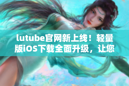 lutube官網(wǎng)新上線！輕量版iOS下載全面升級，讓您暢享無限影音樂趣