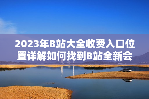 2023年B站大全收費(fèi)入口位置詳解如何找到B站全新會員收費(fèi)入口？