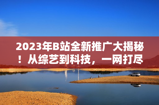 2023年B站全新推廣大揭秘！從綜藝到科技，一網(wǎng)打盡！