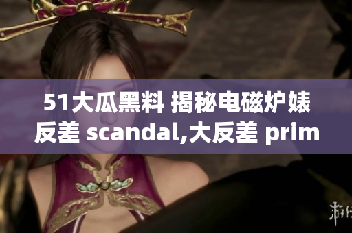 51大瓜黑料 揭秘電磁爐婊反差 scandal,大反差 prime time!