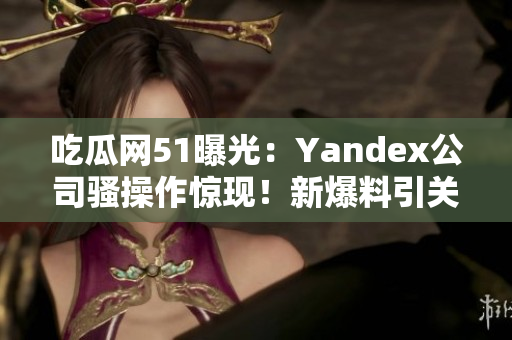 吃瓜網(wǎng)51曝光：Yandex公司騷操作驚現(xiàn)！新爆料引關注