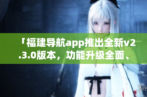 「福建導航app推出全新v2.3.0版本，功能升級全面、體驗更優(yōu)」