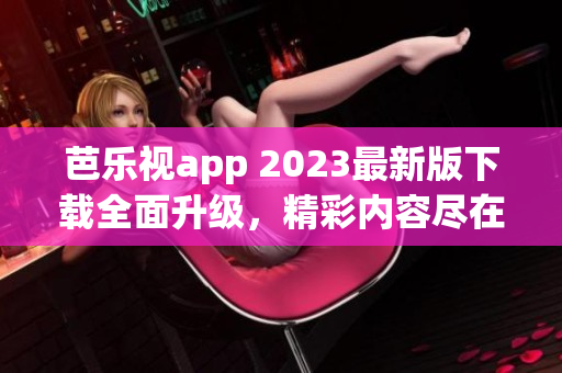 芭樂(lè)視app 2023最新版下載全面升級(jí)，精彩內(nèi)容盡在其中