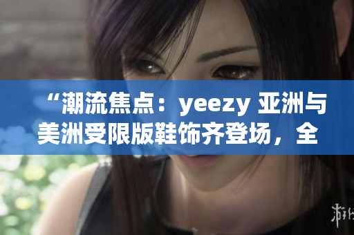 “潮流焦點(diǎn)：yeezy 亞洲與美洲受限版鞋飾齊登場(chǎng)，全方位解讀限定款鞋款差異”