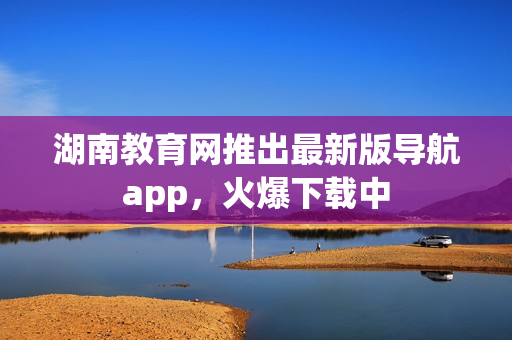 湖南教育網(wǎng)推出最新版導(dǎo)航app，火爆下載中