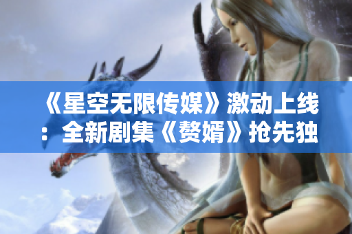 《星空無限傳媒》激動上線：全新劇集《贅婿》搶先獨家在線觀看！