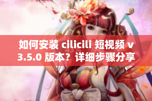 如何安裝 cilicili 短視頻 v3.5.0 版本？詳細步驟分享