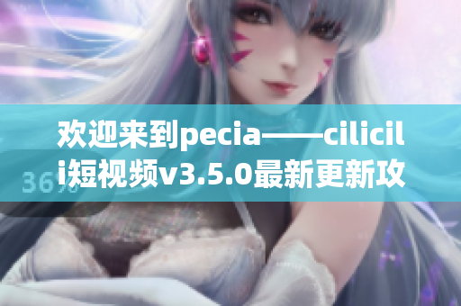 歡迎來(lái)到pecia——cilicili短視頻v3.5.0最新更新攻略!