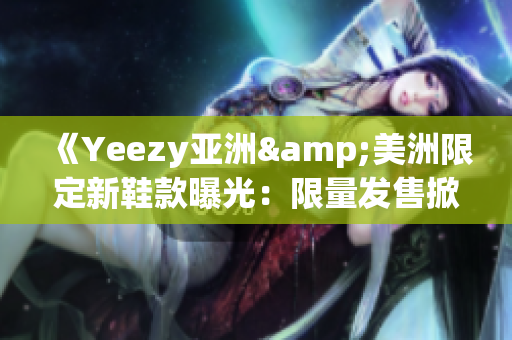 《Yeezy亞洲&美洲限定新鞋款曝光：限量發(fā)售掀起全球搶購(gòu)熱潮》