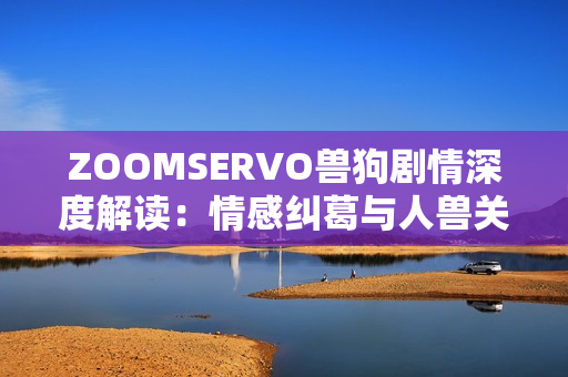 ZOOMSERVO獸狗劇情深度解讀：情感糾葛與人獸關(guān)系的探索