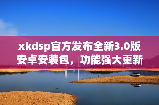 xkdsp官方發(fā)布全新3.0版安卓安裝包，功能強大更新迭代快