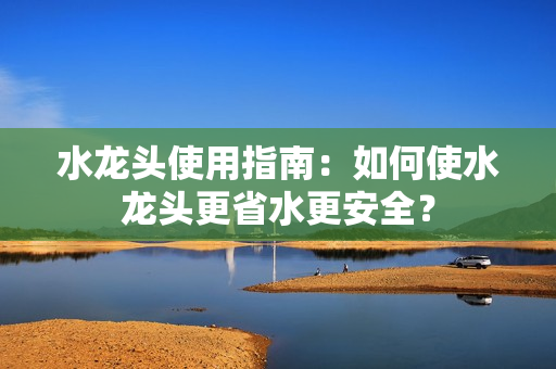 水龍頭使用指南：如何使水龍頭更省水更安全？