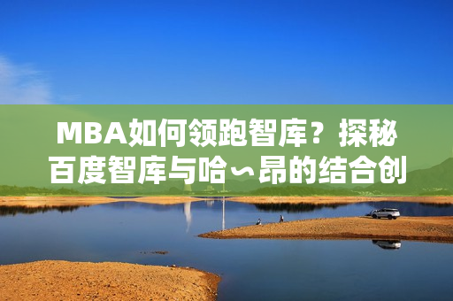 MBA如何領(lǐng)跑智庫(kù)？探秘百度智庫(kù)與哈∽昂的結(jié)合創(chuàng)新方式