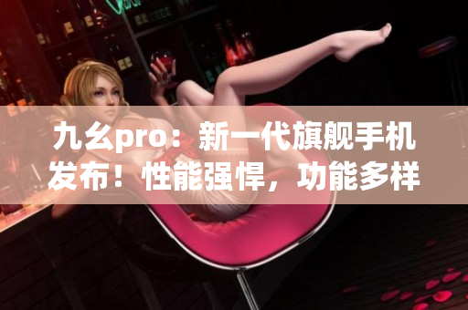 九幺pro：新一代旗艦手機發(fā)布！性能強悍，功能多樣，搶先體驗！