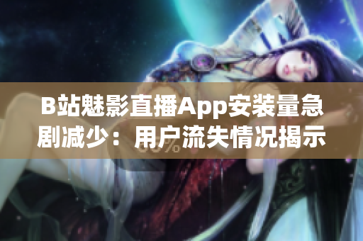 B站魅影直播App安裝量急劇減少：用戶流失情況揭示