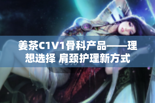 姜茶C1V1骨科產(chǎn)品——理想選擇 肩頸護(hù)理新方式