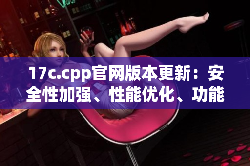 17c.cpp官網(wǎng)版本更新：安全性加強、性能優(yōu)化、功能增強