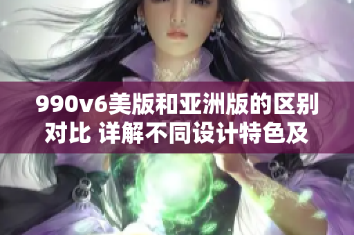 990v6美版和亞洲版的區(qū)別對比 詳解不同設(shè)計特色及性能差異