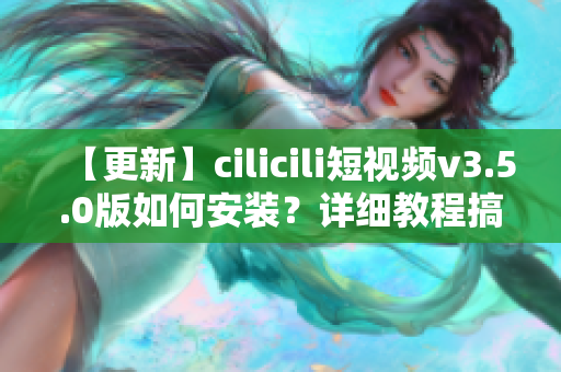 【更新】cilicili短視頻v3.5.0版如何安裝？詳細教程搞定！