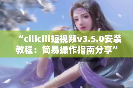 “cilicili短視頻v3.5.0安裝教程：簡易操作指南分享”