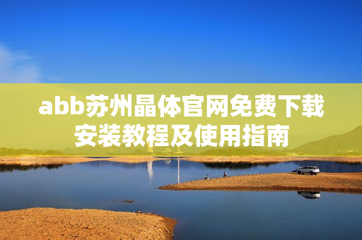 abb蘇州晶體官網(wǎng)免費(fèi)下載安裝教程及使用指南