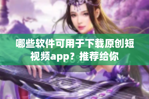 哪些軟件可用于下載原創(chuàng)短視頻app？推薦給你