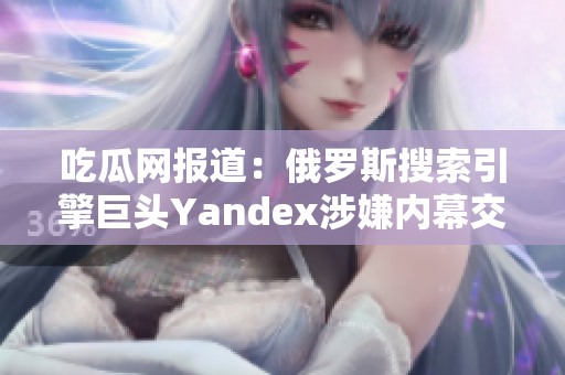 吃瓜網(wǎng)報道：俄羅斯搜索引擎巨頭Yandex涉嫌內(nèi)幕交易，引發(fā)輿論熱議