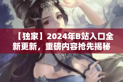 【獨(dú)家】2024年B站入口全新更新，重磅內(nèi)容搶先揭秘