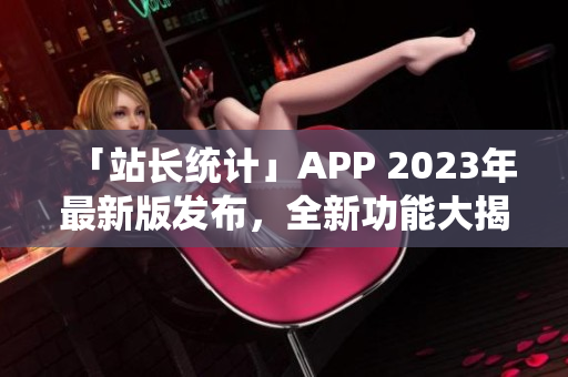 「站長統(tǒng)計」APP 2023年最新版發(fā)布，全新功能大揭秘