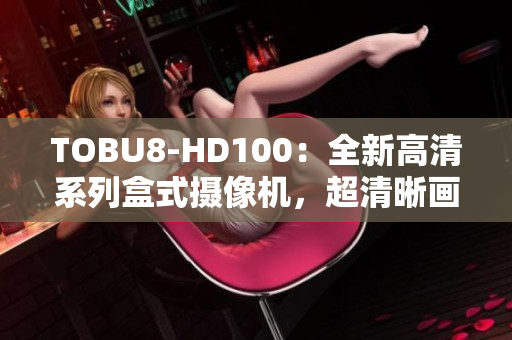 TOBU8-HD100：全新高清系列盒式攝像機，超清晰畫質(zhì)呈現(xiàn)生動細(xì)節(jié)