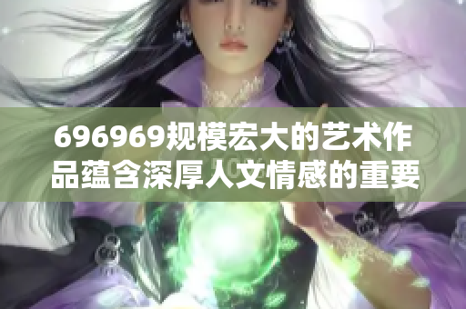 696969規(guī)模宏大的藝術作品蘊含深厚人文情感的重要性