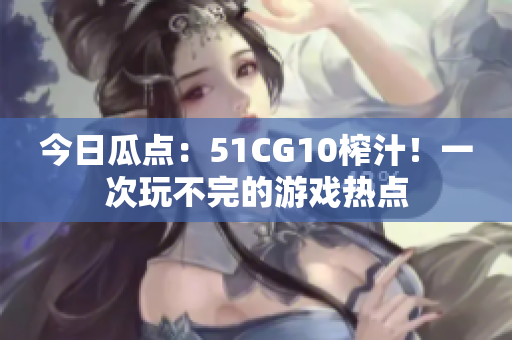 今日瓜點：51CG10榨汁！一次玩不完的游戲熱點