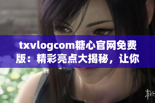 txvlogcom糖心官網(wǎng)免費(fèi)版：精彩亮點(diǎn)大揭秘，讓你愛不釋手