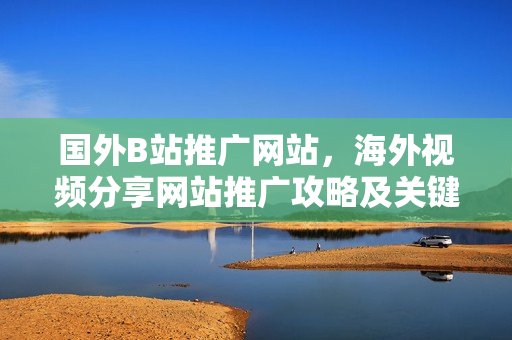 國外B站推廣網(wǎng)站，海外視頻分享網(wǎng)站推廣攻略及關(guān)鍵技巧